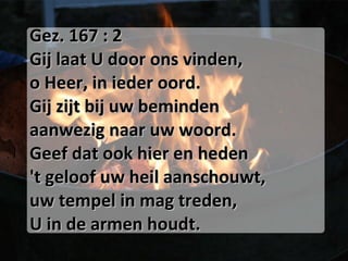 Gez. 167 : 2 Gij laat U door ons vinden, o Heer, in ieder oord. Gij zijt bij uw beminden aanwezig naar uw woord. Geef dat ook hier en heden 't geloof uw heil aanschouwt, uw tempel in mag treden, U in de armen houdt. 