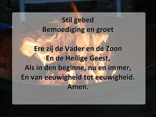 Stil gebed Bemoediging en groet Ere zij de Vader en de Zoon En de Heilige Geest, Als in den beginne, nu en immer, En van eeuwigheid tot eeuwigheid. Amen. 