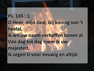 Ps. 145 : 1 O Heer, mijn God, Gij koning van 't heelal, ik wil uw naam verheffen boven al. Van dag tot dag roem ik uw majesteit, ik zegen U voor eeuwig en altijd. 