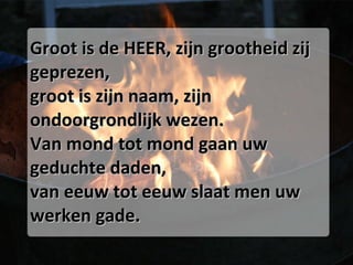 Groot is de HEER, zijn grootheid zij geprezen, groot is zijn naam, zijn ondoorgrondlijk wezen. Van mond tot mond gaan uw geduchte daden, van eeuw tot eeuw slaat men uw werken gade. 