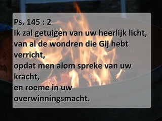 Ps. 145 : 2 Ik zal getuigen van uw heerlijk licht, van al de wondren die Gij hebt verricht, opdat men alom spreke van uw kracht, en roeme in uw overwinningsmacht. 