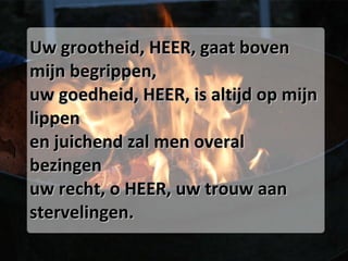 Uw grootheid, HEER, gaat boven mijn begrippen, uw goedheid, HEER, is altijd op mijn lippen en juichend zal men overal bezingen uw recht, o HEER, uw trouw aan stervelingen. 
