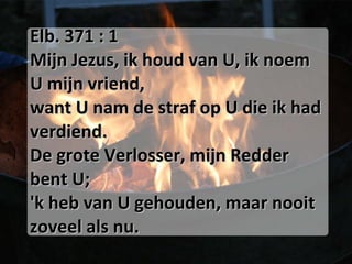 Elb. 371 : 1 Mijn Jezus, ik houd van U, ik noem U mijn vriend, want U nam de straf op U die ik had verdiend. De grote Verlosser, mijn Redder bent U; 'k heb van U gehouden, maar nooit zoveel als nu. 