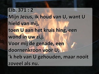 Elb. 371 : 2 Mijn Jezus, ik houd van U, want U hield van mij, toen U aan het kruis hing, een wond in uw zi,j. Voor mij de genade, een doornenkroon voor U; 'k heb van U gehouden, maar nooit zoveel als nu. 