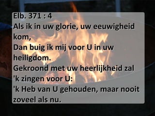 Elb. 371 : 4 Als ik in uw glorie, uw eeuwigheid kom, Dan buig ik mij voor U in uw heiligdom. Gekroond met uw heerlijkheid zal 'k zingen voor U: 'k Heb van U gehouden, maar nooit zoveel als nu. 