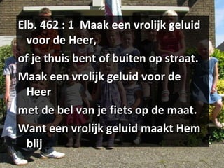 Elb. 462 : 1  Maak een vrolijk geluid voor de Heer, of je thuis bent of buiten op straat. Maak een vrolijk geluid voor de Heer met de bel van je fiets op de maat. Want een vrolijk geluid maakt Hem blij 