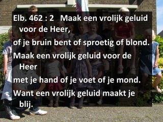 Elb. 462 : 2  Maak een vrolijk geluid voor de Heer, of je bruin bent of sproetig of blond. Maak een vrolijk geluid voor de Heer met je hand of je voet of je mond. Want een vrolijk geluid maakt je blij. 
