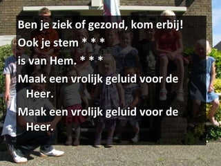 Ben je ziek of gezond, kom erbij! Ook je stem * * * is van Hem. * * * Maak een vrolijk geluid voor de Heer. Maak een vrolijk geluid voor de Heer. 