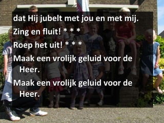 dat Hij jubelt met jou en met mij. Zing en fluit! * * * Roep het uit! * * * Maak een vrolijk geluid voor de Heer. Maak een vrolijk geluid voor de Heer. 
