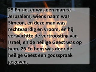 25 En zie, er was een man te Jeruzalem, wiens naam was Simeon, en deze man was rechtvaardig en vroom, en hij verwachtte de vertroosting van Israël, en de heilige Geest was op hem. 26 En hem was door de heilige Geest een godsspraak gegeven, 