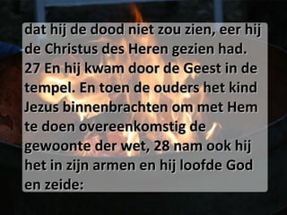 dat hij de dood niet zou zien, eer hij de Christus des Heren gezien had. 27 En hij kwam door de Geest in de tempel. En toen de ouders het kind Jezus binnenbrachten om met Hem te doen overeenkomstig de gewoonte der wet, 28 nam ook hij het in zijn armen en hij loofde God en zeide: 