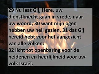 29 Nu laat Gij, Here, uw dienstknecht gaan in vrede, naar uw woord, 30 want mijn ogen hebben uw heil gezien, 31 dat Gij bereid hebt voor het aangezicht van alle volken:  32 licht tot openbaring voor de heidenen en heerlijkheid voor uw volk Israël.  
