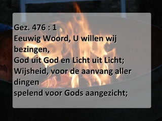 Gez. 476 : 1 Eeuwig Woord, U willen wij bezingen, God uit God en Licht uit Licht; Wijsheid, voor de aanvang aller dingen spelend voor Gods aangezicht; 