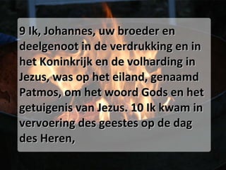 9 Ik, Johannes, uw broeder en deelgenoot in de verdrukking en in het Koninkrijk en de volharding in Jezus, was op het eiland, genaamd Patmos, om het woord Gods en het getuigenis van Jezus. 10 Ik kwam in vervoering des geestes op de dag des Heren, 