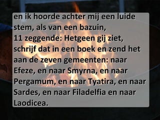 en ik hoorde achter mij een luide stem, als van een bazuin, 11 zeggende: Hetgeen gij ziet, schrijf dat in een boek en zend het aan de zeven gemeenten: naar Efeze, en naar Smyrna, en naar Pergamum, en naar Tyatira, en naar Sardes, en naar Filadelfia en naar Laodicea. 