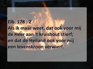 Elb. 178 : 2 Als ik maar weet, dat ook voor mij de Heer aan 't kruishout stierf; en dat de Heiland ook voor mij een levenskroon verwierf. 