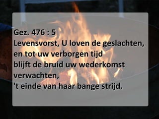 Gez. 476 : 5 Levensvorst, U loven de geslachten, en tot uw verborgen tijd blijft de bruid uw wederkomst verwachten, 't einde van haar bange strijd. 