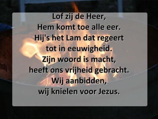 Lof zij de Heer, Hem komt toe alle eer. Hij's het Lam dat regeert tot in eeuwigheid. Zijn woord is macht, heeft ons vrijheid gebracht. Wij aanbidden, wij knielen voor Jezus. 