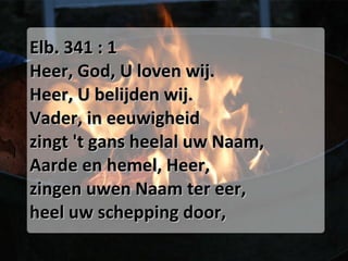 Elb. 341 : 1 Heer, God, U loven wij.  Heer, U belijden wij.  Vader, in eeuwigheid  zingt 't gans heelal uw Naam,  Aarde en hemel, Heer,  zingen uwen Naam ter eer,  heel uw schepping door,  