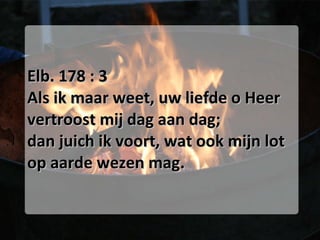 Elb. 178 : 3 Als ik maar weet, uw liefde o Heer vertroost mij dag aan dag; dan juich ik voort, wat ook mijn lot op aarde wezen mag. 