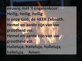 eeuwig met 't engelenkoor:  Heilig, heilig, heilig  is onze God, de HEER Zebaoth.  Hemel en aarde zijn van uw grootheid vol.  Hemel en aarde zijn van uw grootheid vol.  Halleluja, halleluja, halleluja, halleluja.  Amen. 