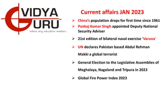 Current affairs JAN 2023
 China’s population drops for first time since 1961
 Pankaj Kumar Singh appointed Deputy National
Security Adviser
 21st edition of bilateral naval exercise 'Varuna'
 UN declares Pakistan based Abdul Rehman
Makki a global terrorist
 General Election to the Legislative Assemblies of
Meghalaya, Nagaland and Tripura in 2023
 Global Fire Power Index 2023
 