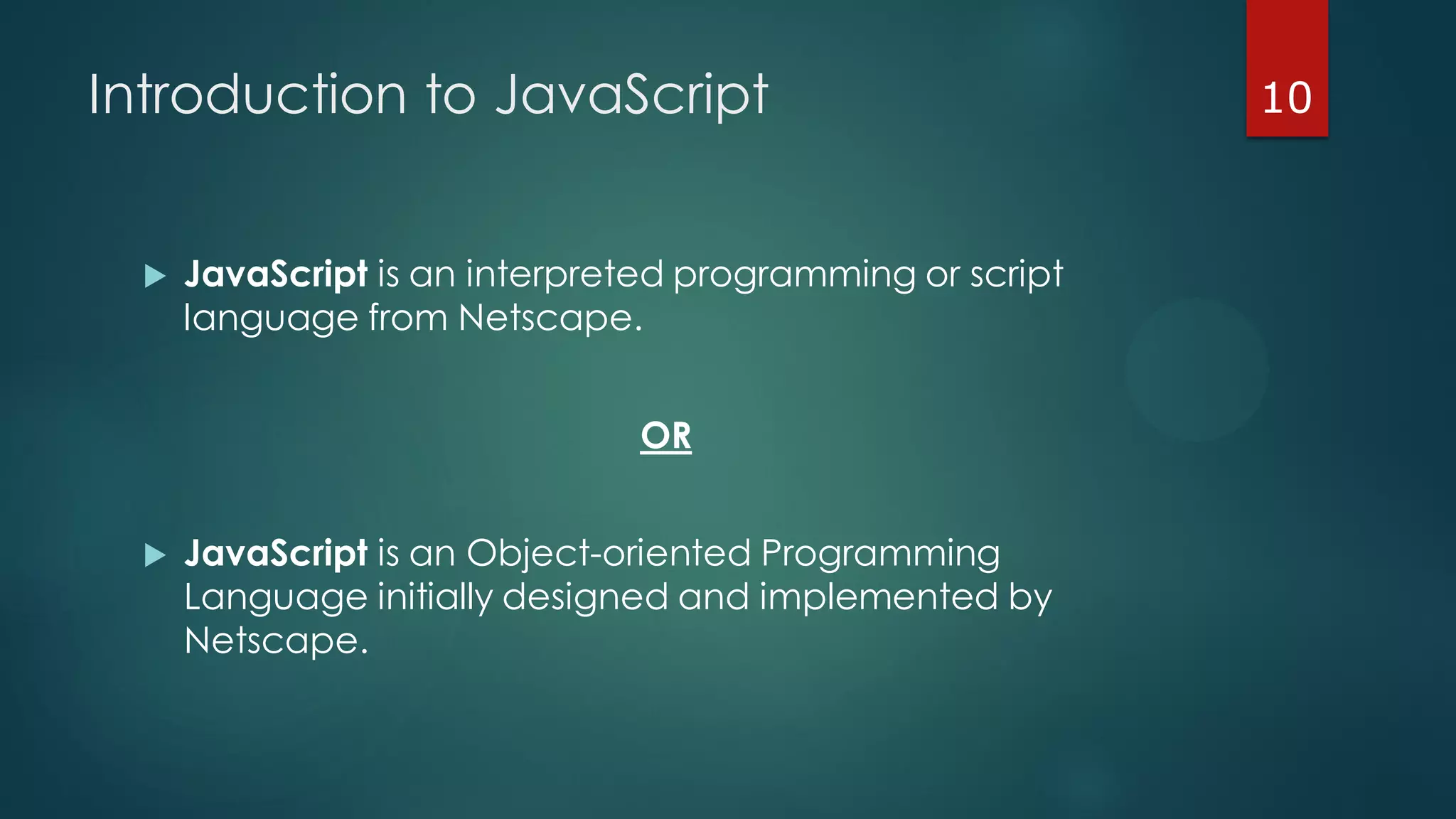 Introduction to JavaScript
 JavaScript is an interpreted programming or script
language from Netscape.
OR
 JavaScript is an Object-oriented Programming
Language initially designed and implemented by
Netscape.
10
 