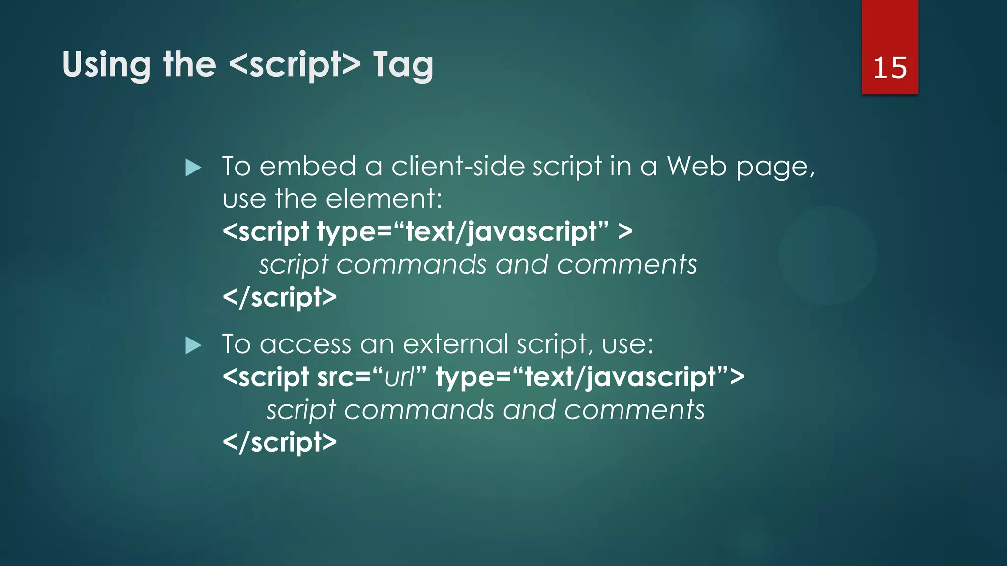 15Using the <script> Tag
 To embed a client-side script in a Web page,
use the element:
<script type=“text/javascript” >
script commands and comments
</script>
 To access an external script, use:
<script src=“url” type=“text/javascript”>
script commands and comments
</script>
 
