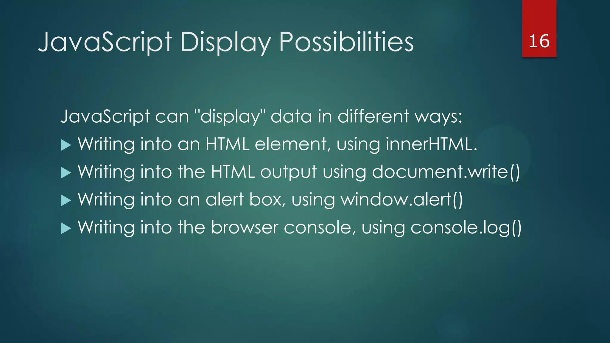 16JavaScript Display Possibilities
JavaScript can "display" data in different ways:
 Writing into an HTML element, using innerHTML.
 Writing into the HTML output using document.write()
 Writing into an alert box, using window.alert()
 Writing into the browser console, using console.log()
 
