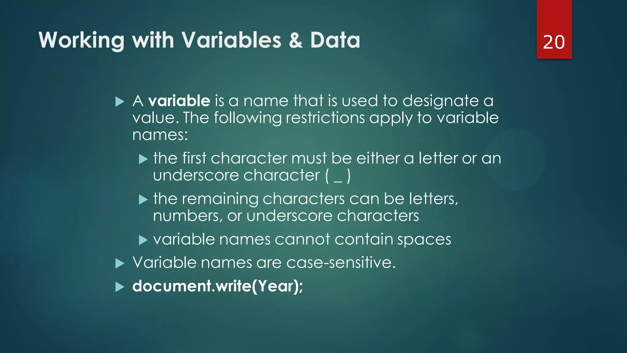 20Working with Variables & Data
 A variable is a name that is used to designate a
value. The following restrictions apply to variable
names:
 the first character must be either a letter or an
underscore character ( _ )
 the remaining characters can be letters,
numbers, or underscore characters
 variable names cannot contain spaces
 Variable names are case-sensitive.
 document.write(Year);
 