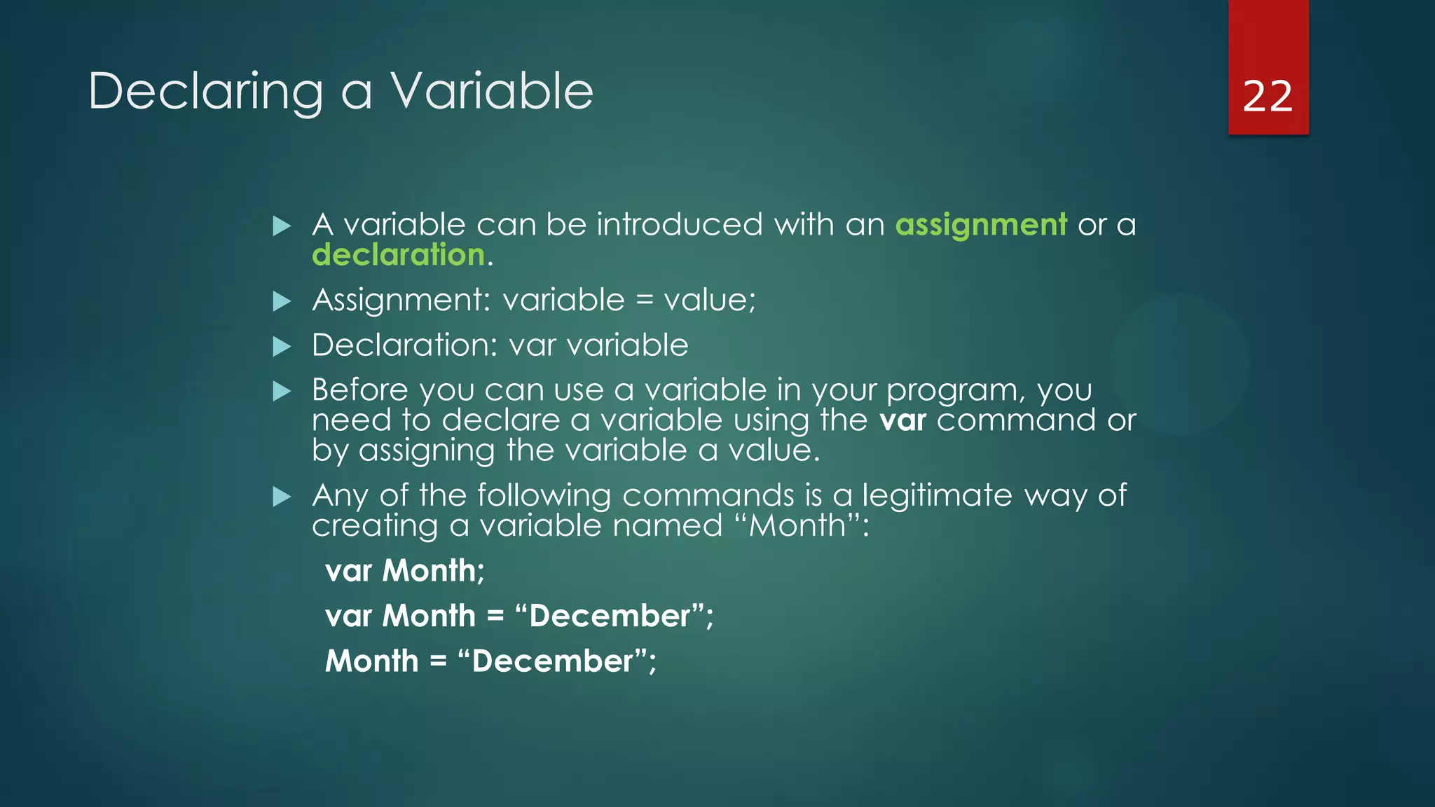 22Declaring a Variable
 A variable can be introduced with an assignment or a
declaration.
 Assignment: variable = value;
 Declaration: var variable
 Before you can use a variable in your program, you
need to declare a variable using the var command or
by assigning the variable a value.
 Any of the following commands is a legitimate way of
creating a variable named “Month”:
var Month;
var Month = “December”;
Month = “December”;
 
