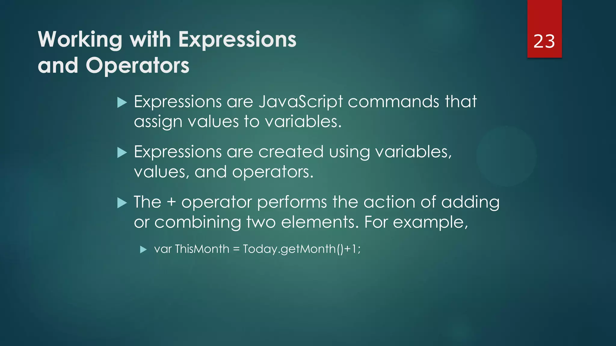 23Working with Expressions
and Operators
 Expressions are JavaScript commands that
assign values to variables.
 Expressions are created using variables,
values, and operators.
 The + operator performs the action of adding
or combining two elements. For example,
 var ThisMonth = Today.getMonth()+1;
 
