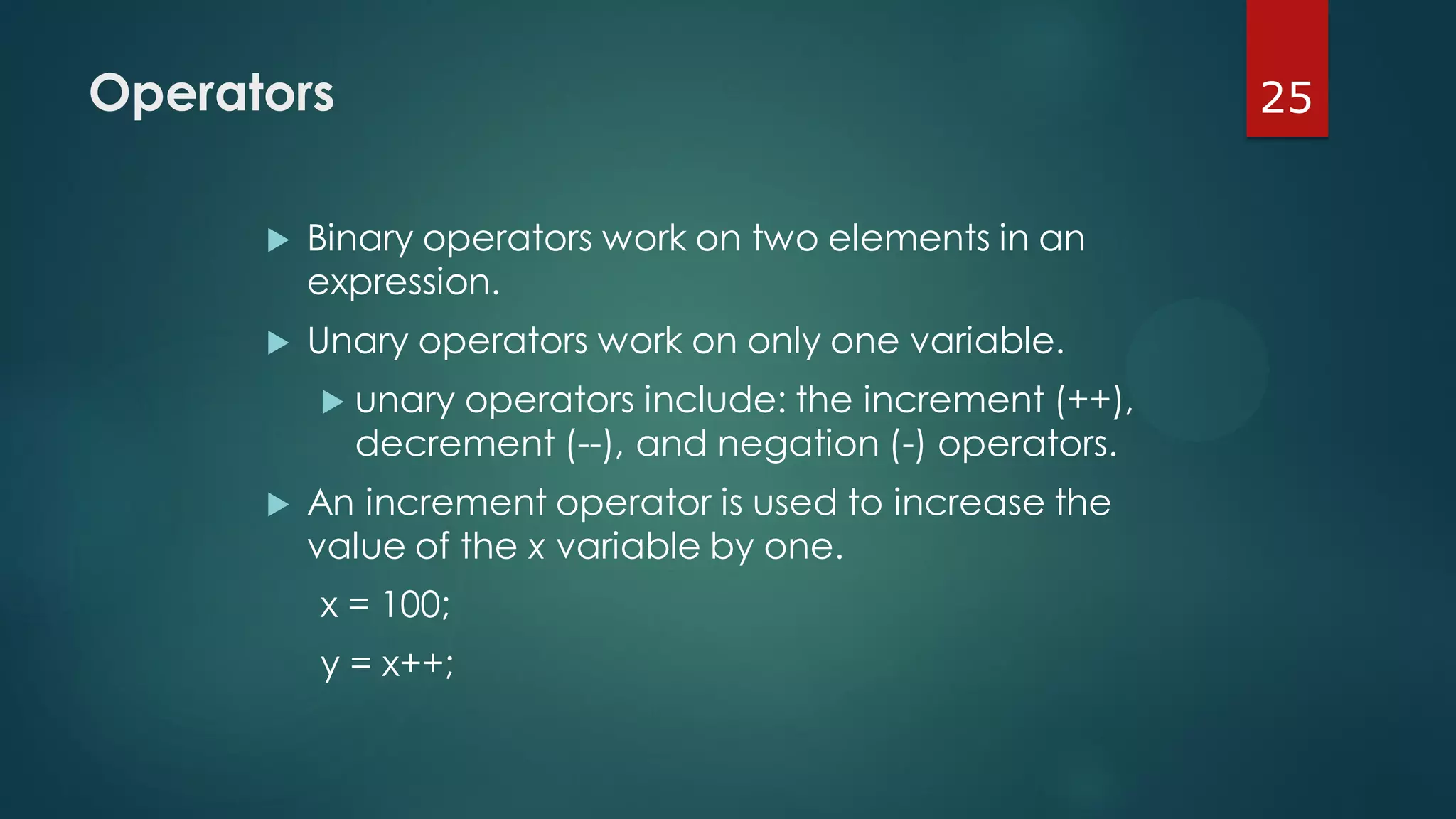 25Operators
 Binary operators work on two elements in an
expression.
 Unary operators work on only one variable.
 unary operators include: the increment (++),
decrement (--), and negation (-) operators.
 An increment operator is used to increase the
value of the x variable by one.
x = 100;
y = x++;
 
