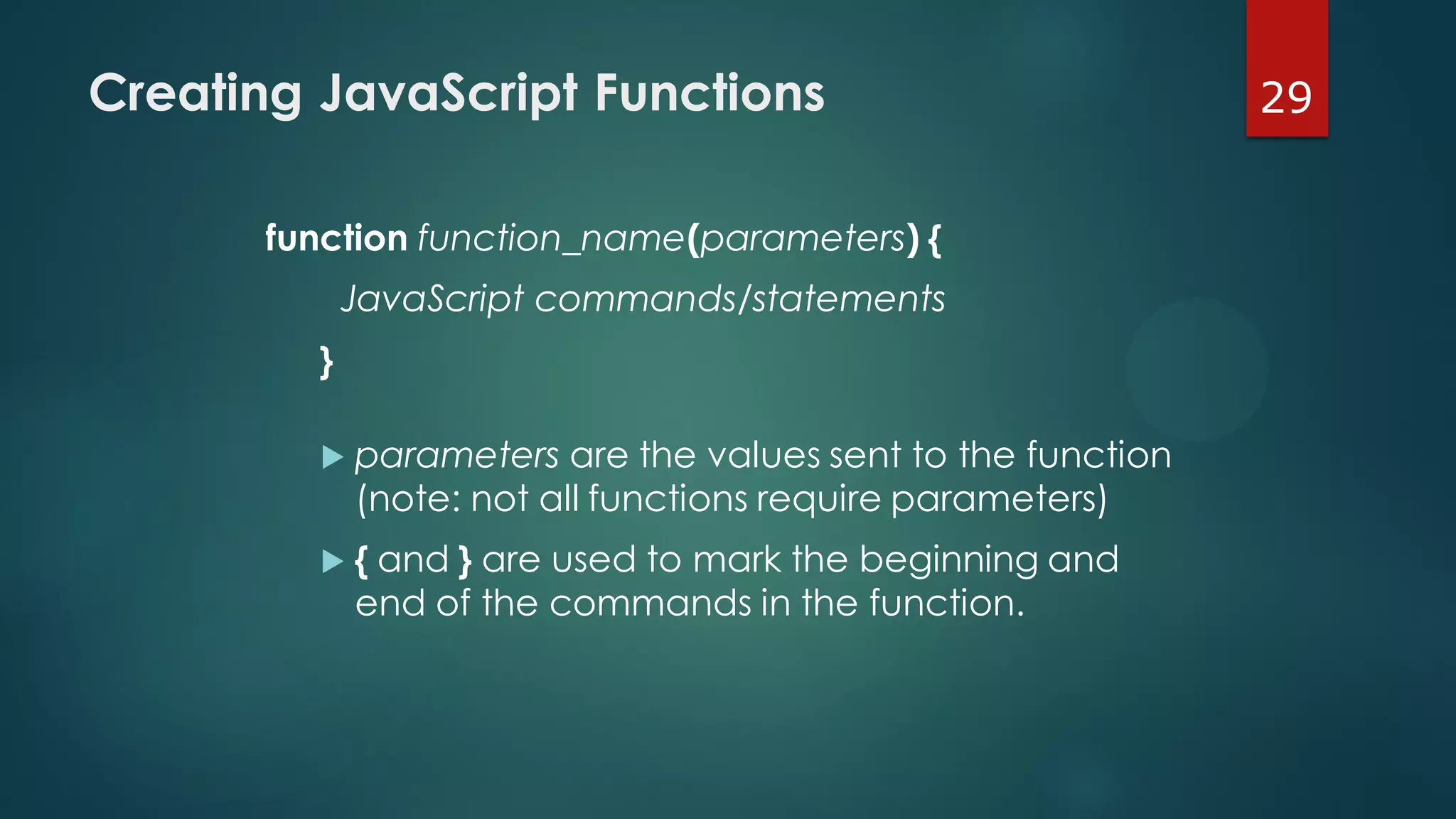 29Creating JavaScript Functions
function function_name(parameters) {
JavaScript commands/statements
}
 parameters are the values sent to the function
(note: not all functions require parameters)
 { and } are used to mark the beginning and
end of the commands in the function.
 