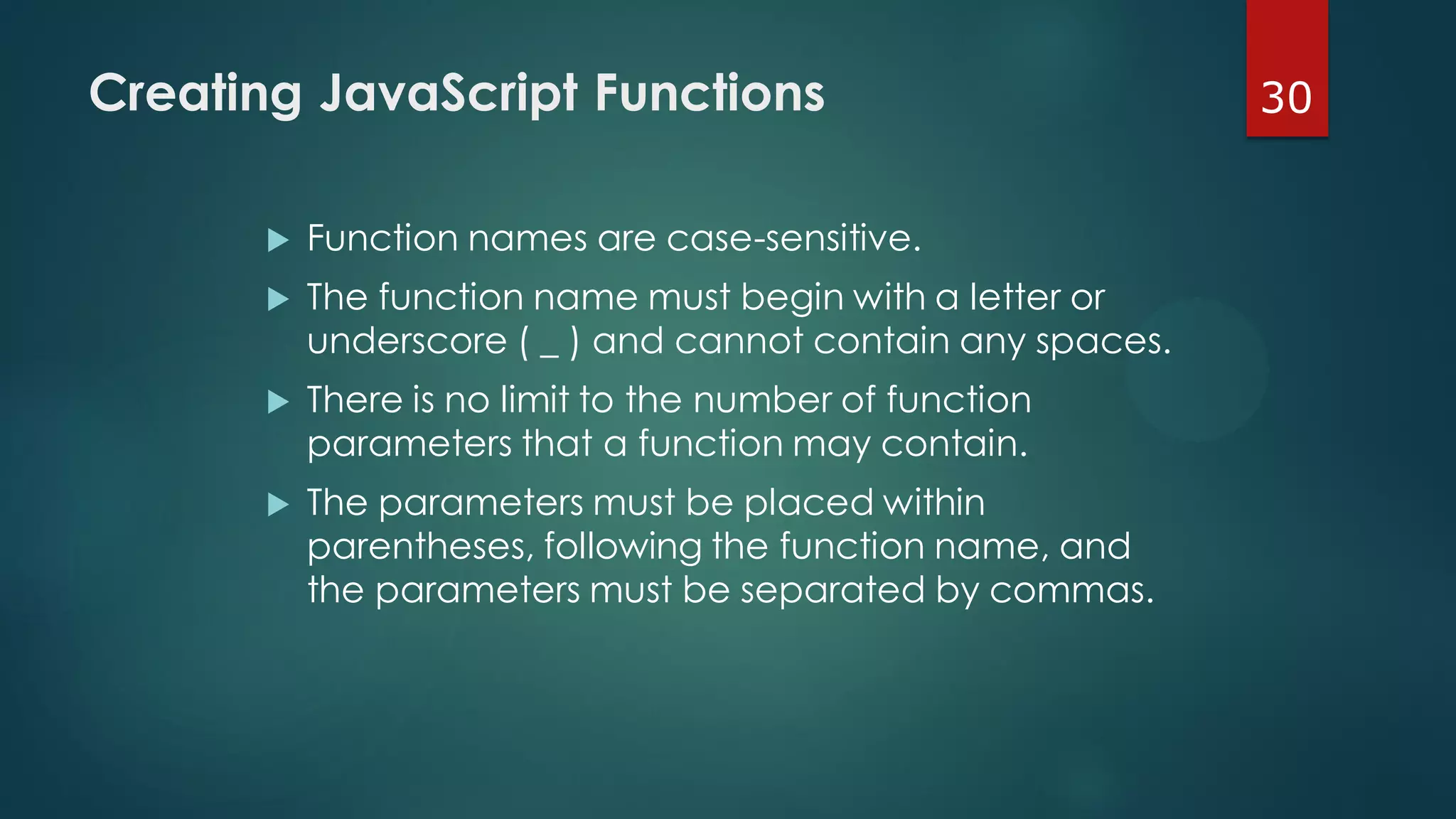 30Creating JavaScript Functions
 Function names are case-sensitive.
 The function name must begin with a letter or
underscore ( _ ) and cannot contain any spaces.
 There is no limit to the number of function
parameters that a function may contain.
 The parameters must be placed within
parentheses, following the function name, and
the parameters must be separated by commas.
 