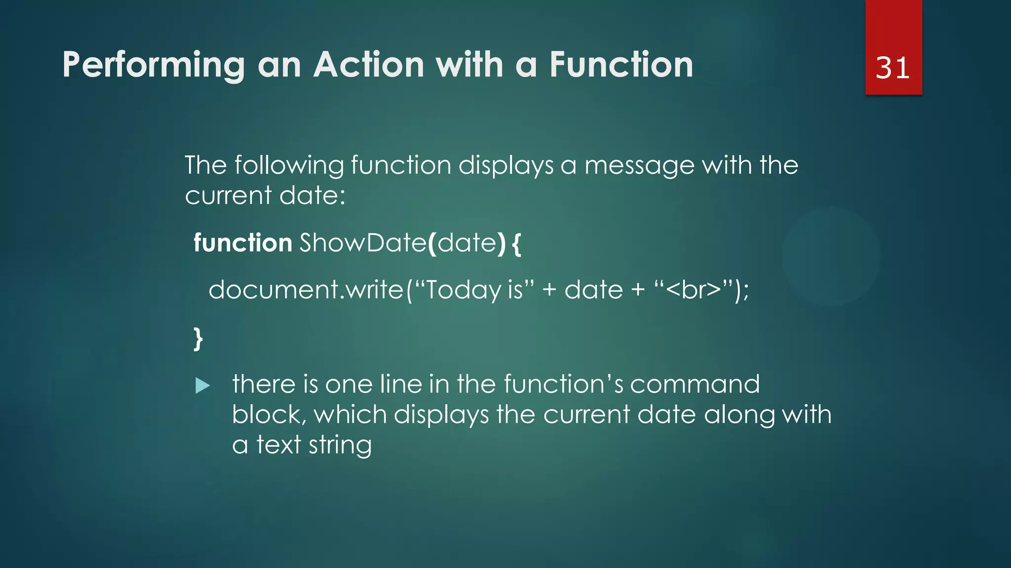 31Performing an Action with a Function
The following function displays a message with the
current date:
function ShowDate(date) {
document.write(“Today is” + date + “<br>”);
}
 there is one line in the function’s command
block, which displays the current date along with
a text string
 