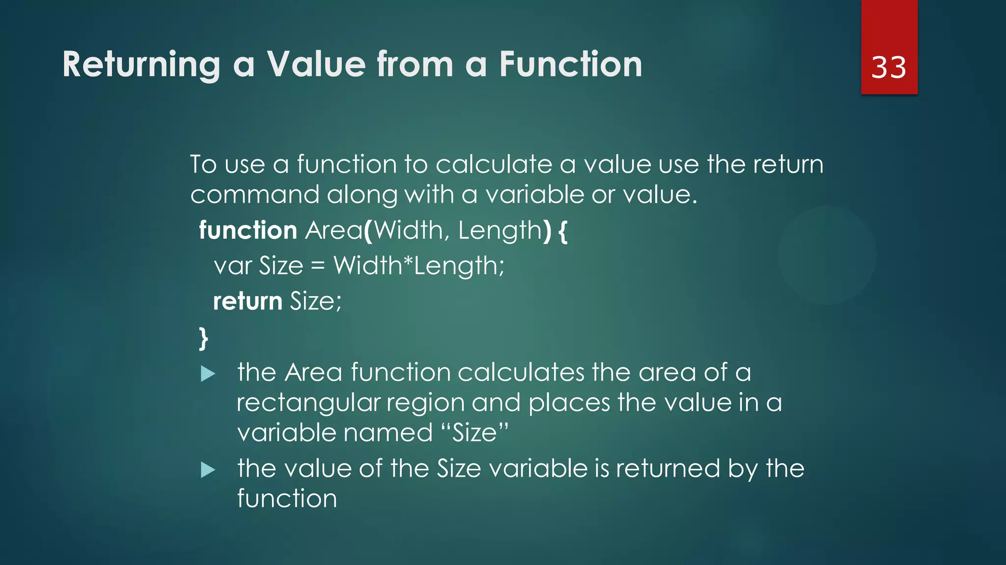 33Returning a Value from a Function
To use a function to calculate a value use the return
command along with a variable or value.
function Area(Width, Length) {
var Size = Width*Length;
return Size;
}
 the Area function calculates the area of a
rectangular region and places the value in a
variable named “Size”
 the value of the Size variable is returned by the
function
 
