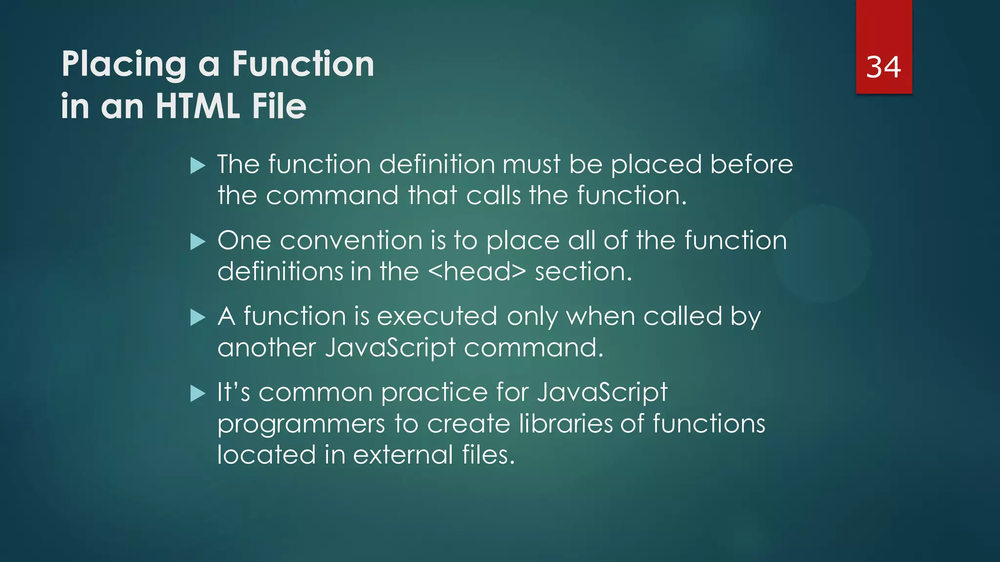 34Placing a Function
in an HTML File
 The function definition must be placed before
the command that calls the function.
 One convention is to place all of the function
definitions in the <head> section.
 A function is executed only when called by
another JavaScript command.
 It’s common practice for JavaScript
programmers to create libraries of functions
located in external files.
 