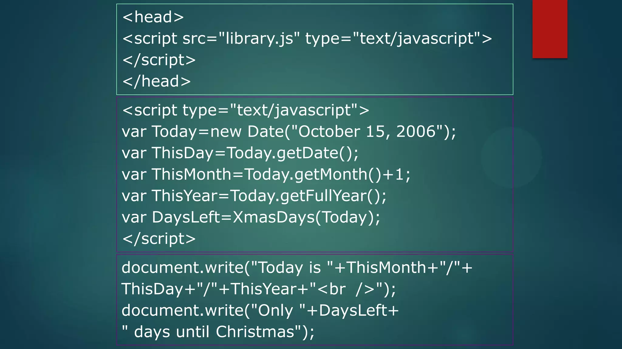 <head>
<script src="library.js" type="text/javascript">
</script>
</head>
<script type="text/javascript">
var Today=new Date("October 15, 2006");
var ThisDay=Today.getDate();
var ThisMonth=Today.getMonth()+1;
var ThisYear=Today.getFullYear();
var DaysLeft=XmasDays(Today);
</script>
document.write("Today is "+ThisMonth+"/"+
ThisDay+"/"+ThisYear+"<br />");
document.write("Only "+DaysLeft+
" days until Christmas");
 