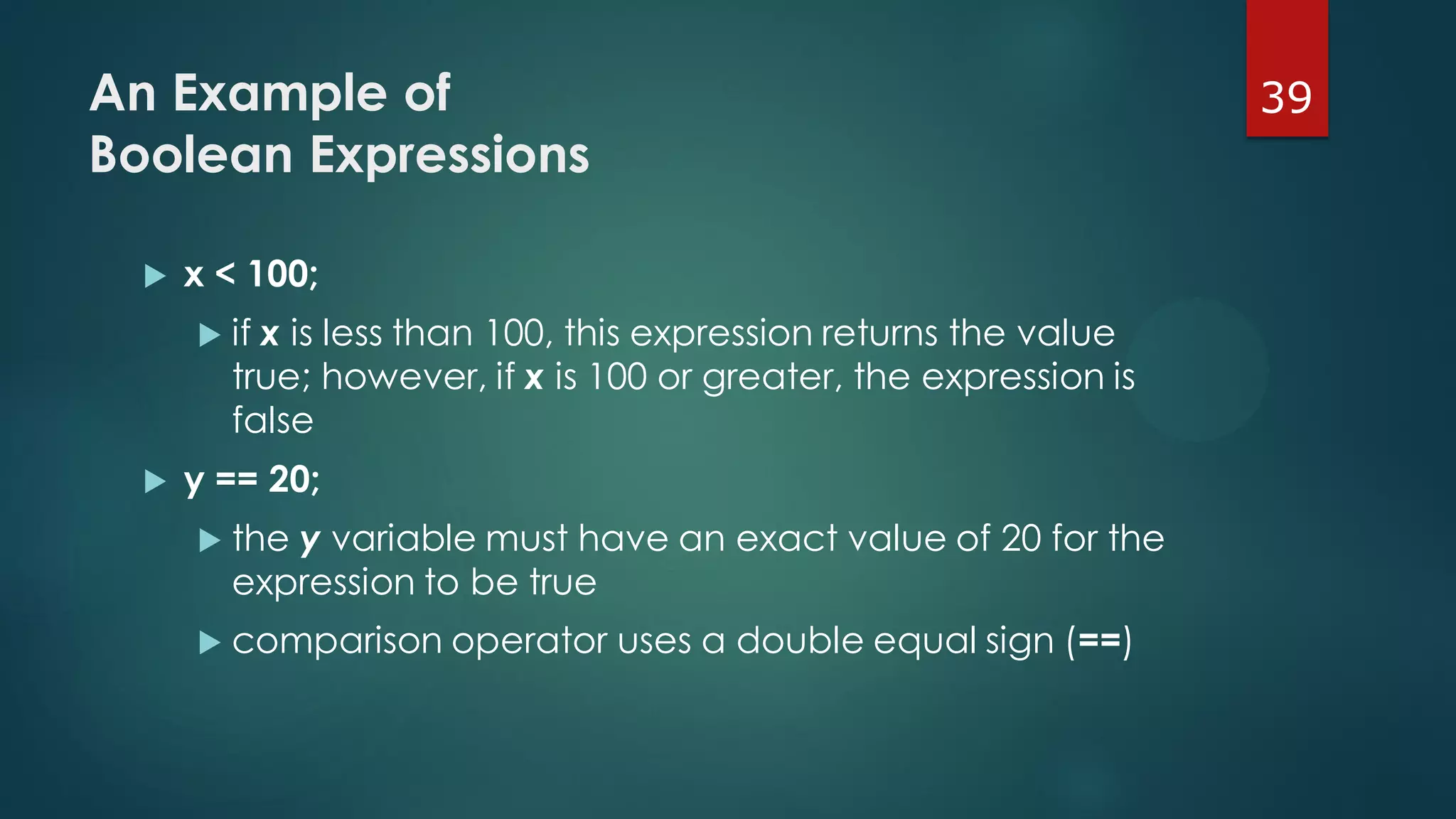 39An Example of
Boolean Expressions
 x < 100;
 if x is less than 100, this expression returns the value
true; however, if x is 100 or greater, the expression is
false
 y == 20;
 the y variable must have an exact value of 20 for the
expression to be true
 comparison operator uses a double equal sign (==)
 