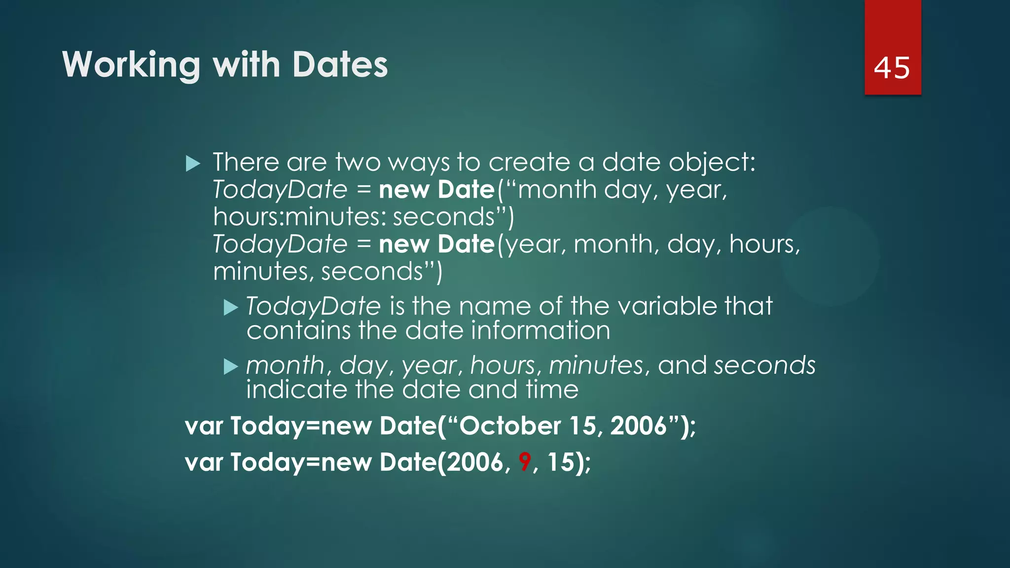 45Working with Dates
 There are two ways to create a date object:
TodayDate = new Date(“month day, year,
hours:minutes: seconds”)
TodayDate = new Date(year, month, day, hours,
minutes, seconds”)
 TodayDate is the name of the variable that
contains the date information
 month, day, year, hours, minutes, and seconds
indicate the date and time
var Today=new Date(“October 15, 2006”);
var Today=new Date(2006, 9, 15);
 
