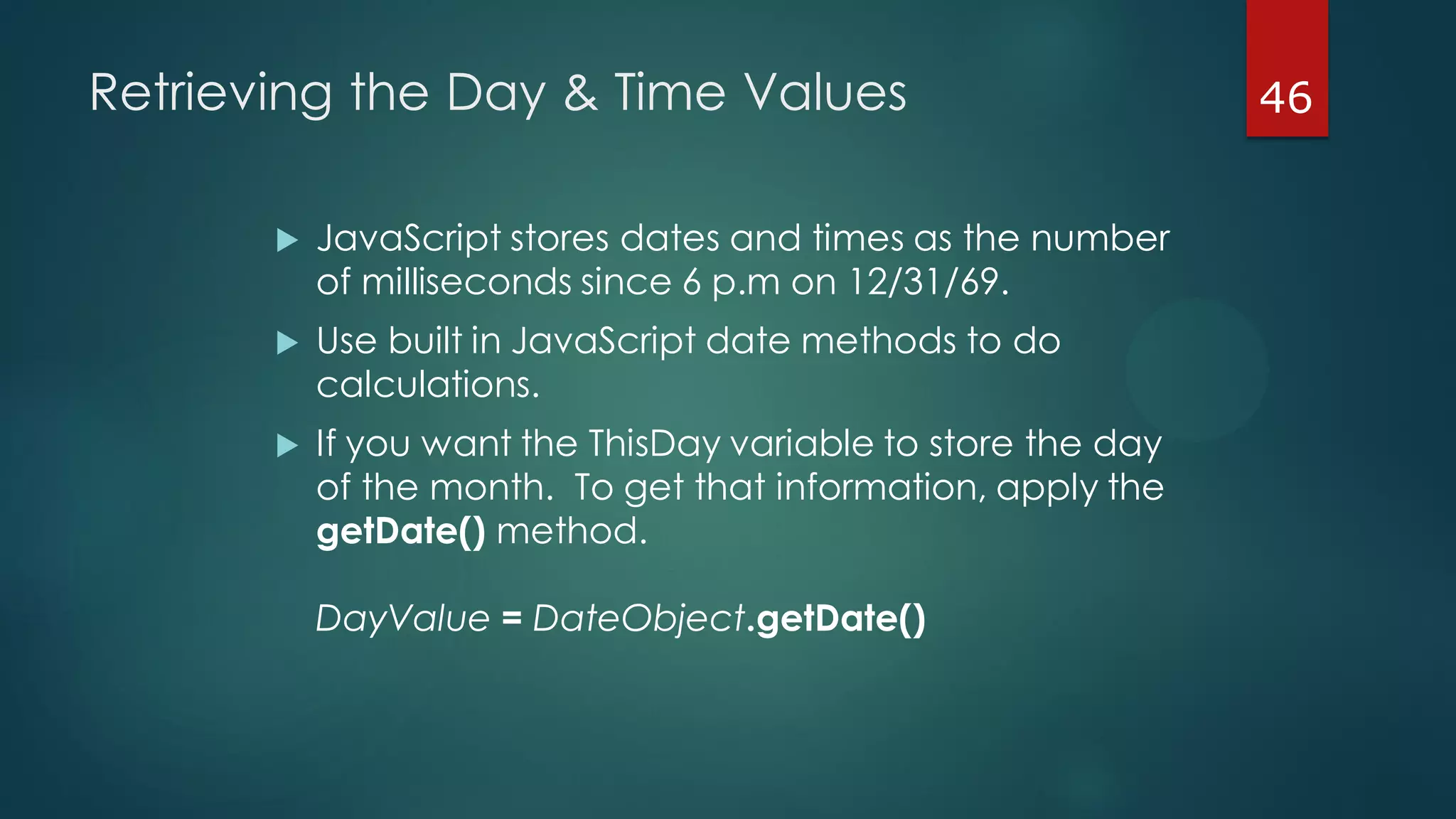 46Retrieving the Day & Time Values
 JavaScript stores dates and times as the number
of milliseconds since 6 p.m on 12/31/69.
 Use built in JavaScript date methods to do
calculations.
 If you want the ThisDay variable to store the day
of the month. To get that information, apply the
getDate() method.
DayValue = DateObject.getDate()
 