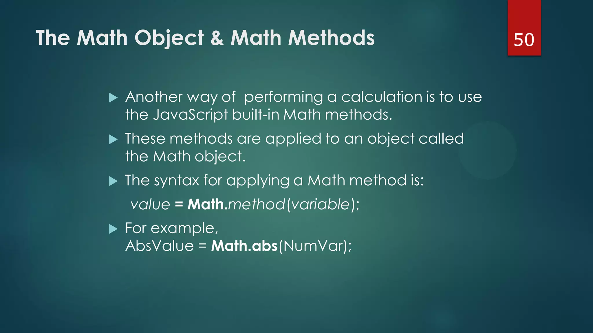 50The Math Object & Math Methods
 Another way of performing a calculation is to use
the JavaScript built-in Math methods.
 These methods are applied to an object called
the Math object.
 The syntax for applying a Math method is:
value = Math.method(variable);
 For example,
AbsValue = Math.abs(NumVar);
 