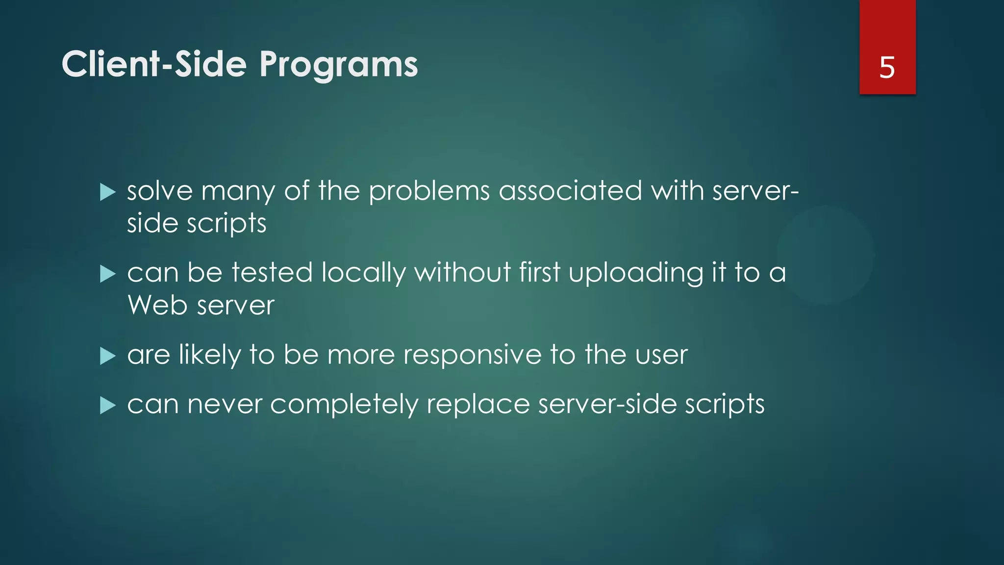 Client-Side Programs
 solve many of the problems associated with server-
side scripts
 can be tested locally without first uploading it to a
Web server
 are likely to be more responsive to the user
 can never completely replace server-side scripts
5
 