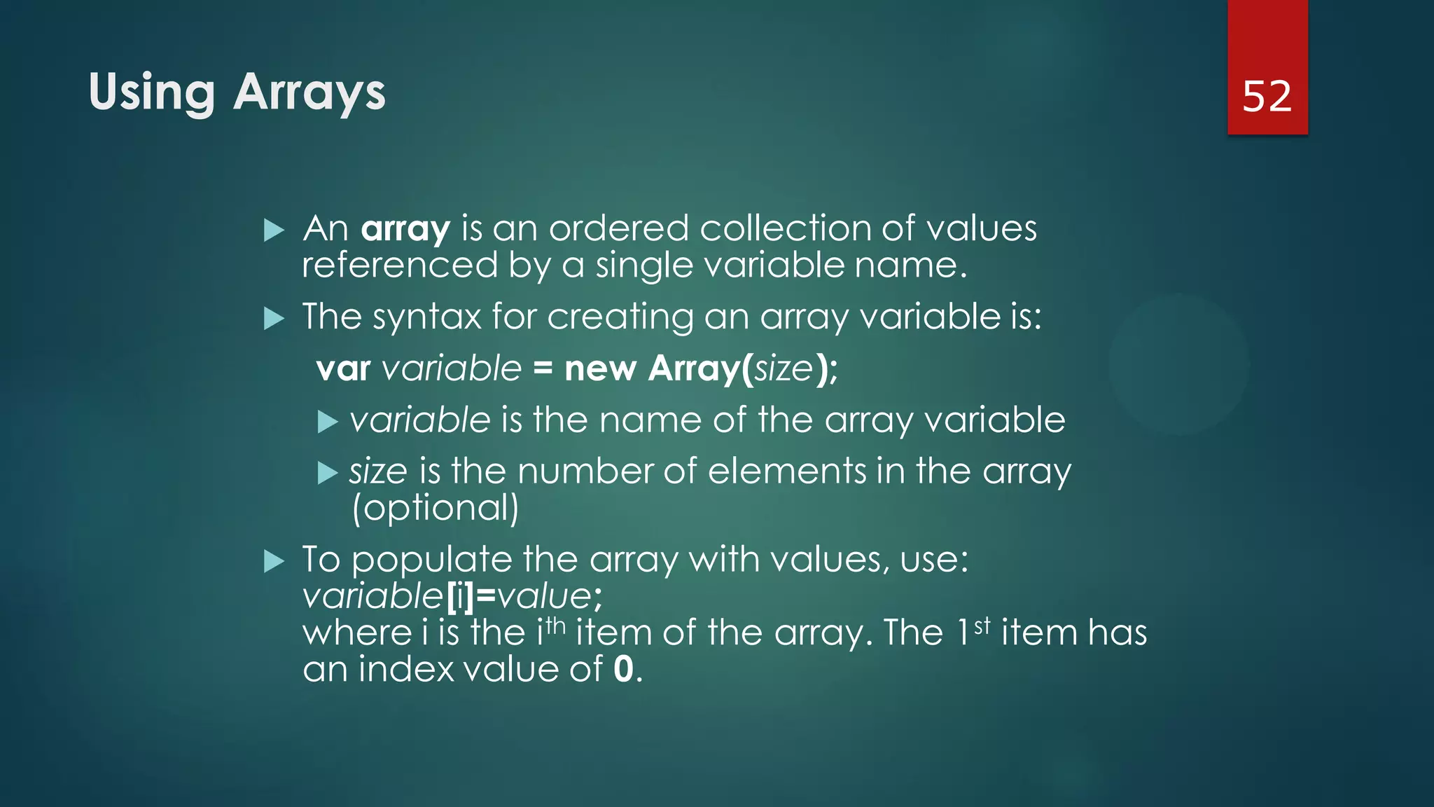 52Using Arrays
 An array is an ordered collection of values
referenced by a single variable name.
 The syntax for creating an array variable is:
var variable = new Array(size);
 variable is the name of the array variable
 size is the number of elements in the array
(optional)
 To populate the array with values, use:
variable[i]=value;
where i is the ith item of the array. The 1st item has
an index value of 0.
 