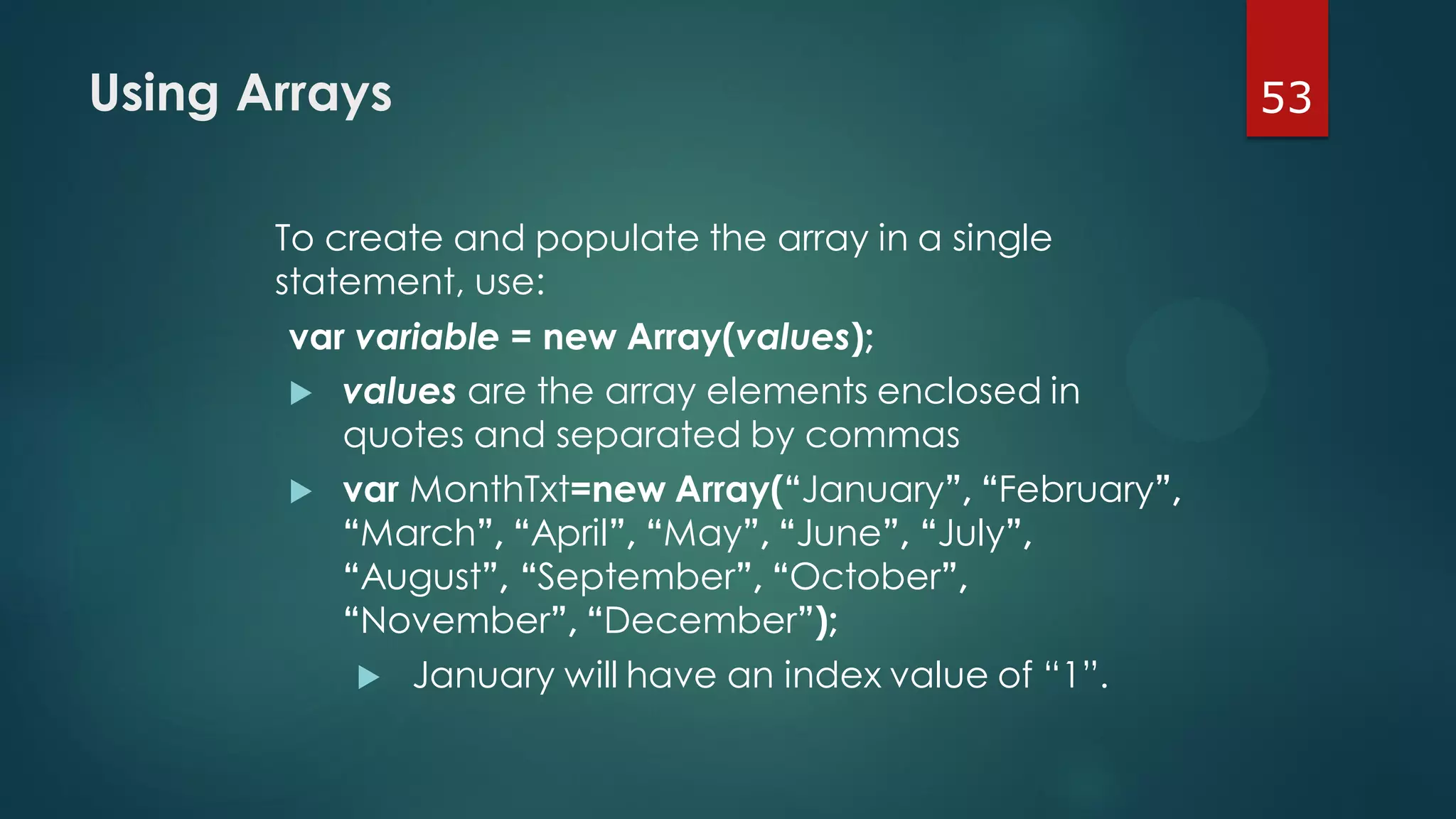 53Using Arrays
To create and populate the array in a single
statement, use:
var variable = new Array(values);
 values are the array elements enclosed in
quotes and separated by commas
 var MonthTxt=new Array(“January”, “February”,
“March”, “April”, “May”, “June”, “July”,
“August”, “September”, “October”,
“November”, “December”);
 January will have an index value of “1”.
 