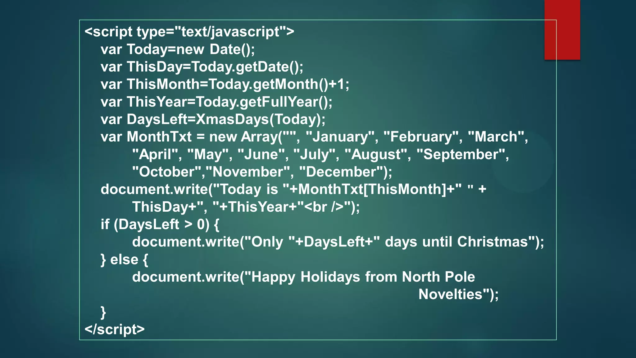 <script type="text/javascript">
var Today=new Date();
var ThisDay=Today.getDate();
var ThisMonth=Today.getMonth()+1;
var ThisYear=Today.getFullYear();
var DaysLeft=XmasDays(Today);
var MonthTxt = new Array("", "January", "February", "March",
"April", "May", "June", "July", "August", "September",
"October","November", "December");
document.write("Today is "+MonthTxt[ThisMonth]+" " +
ThisDay+", "+ThisYear+"<br />");
if (DaysLeft > 0) {
document.write("Only "+DaysLeft+" days until Christmas");
} else {
document.write("Happy Holidays from North Pole
Novelties");
}
</script>
 