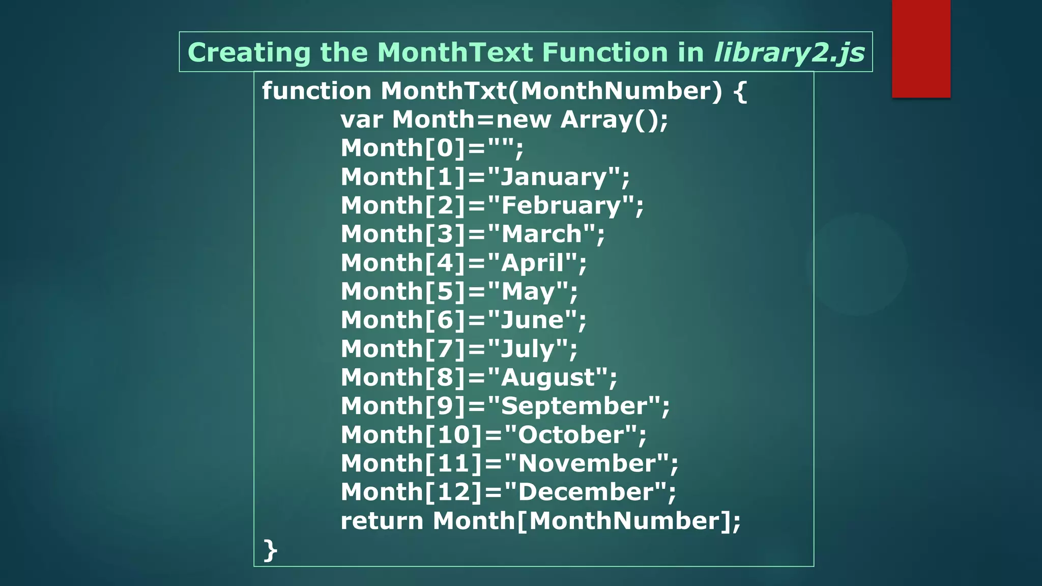 function MonthTxt(MonthNumber) {
var Month=new Array();
Month[0]="";
Month[1]="January";
Month[2]="February";
Month[3]="March";
Month[4]="April";
Month[5]="May";
Month[6]="June";
Month[7]="July";
Month[8]="August";
Month[9]="September";
Month[10]="October";
Month[11]="November";
Month[12]="December";
return Month[MonthNumber];
}
Creating the MonthText Function in library2.js
 