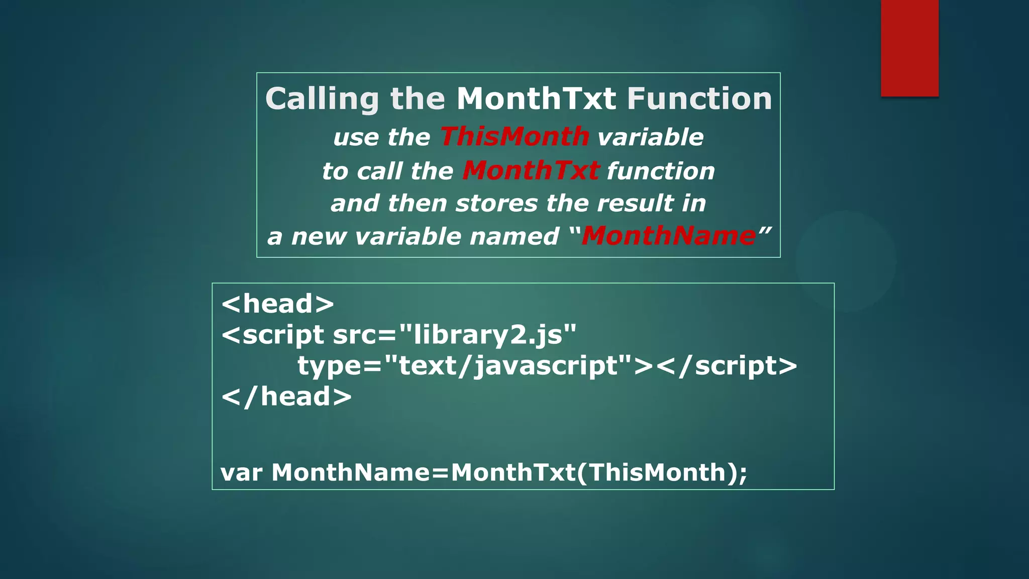 <head>
<script src="library2.js"
type="text/javascript"></script>
</head>
var MonthName=MonthTxt(ThisMonth);
Calling the MonthTxt Function
use the ThisMonth variable
to call the MonthTxt function
and then stores the result in
a new variable named “MonthName”
 