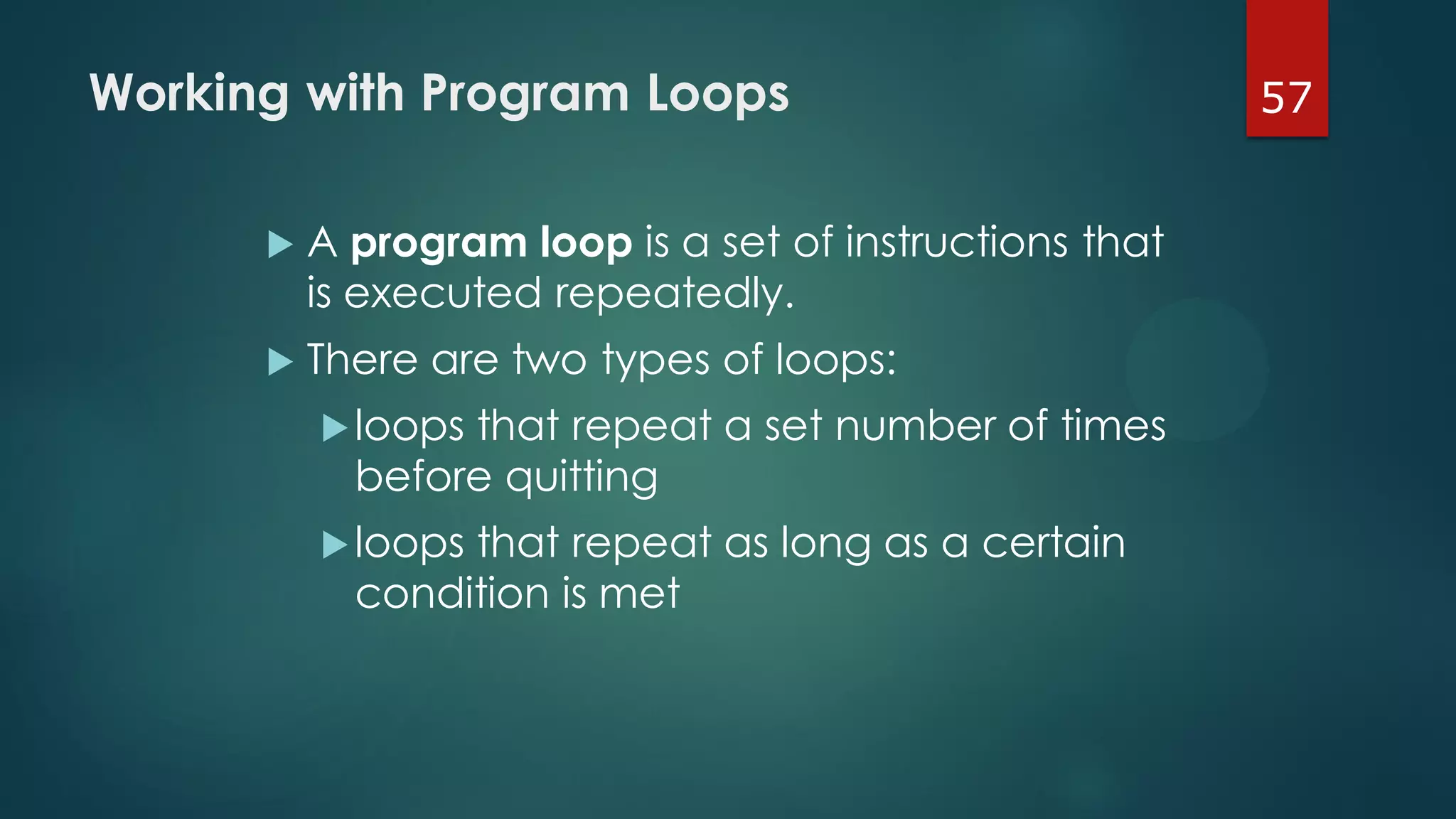 57Working with Program Loops
 A program loop is a set of instructions that
is executed repeatedly.
 There are two types of loops:
loops that repeat a set number of times
before quitting
loops that repeat as long as a certain
condition is met
 